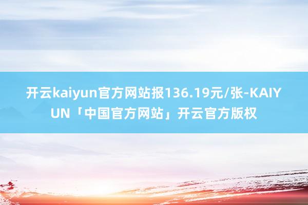 开云kaiyun官方网站报136.19元/张-KAIYUN「中国官方网站」开云官方版权
