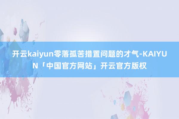 开云kaiyun零落孤苦措置问题的才气-KAIYUN「中国官方网站」开云官方版权