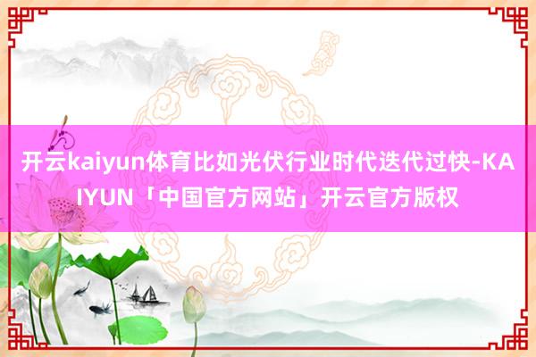 开云kaiyun体育比如光伏行业时代迭代过快-KAIYUN「中国官方网站」开云官方版权