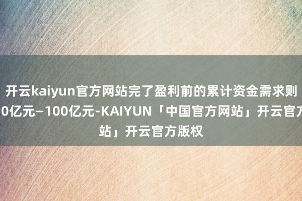 开云kaiyun官方网站完了盈利前的累计资金需求则需要50亿元—100亿元-KAIYUN「中国官方网站」开云官方版权