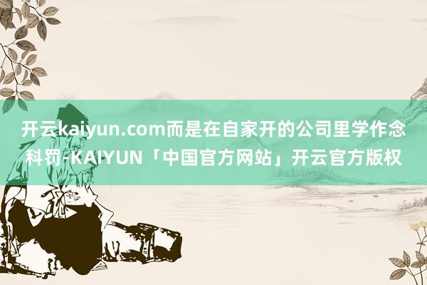 开云kaiyun.com而是在自家开的公司里学作念科罚-KAIYUN「中国官方网站」开云官方版权
