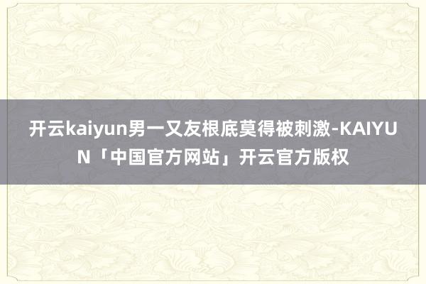 开云kaiyun男一又友根底莫得被刺激-KAIYUN「中国官方网站」开云官方版权