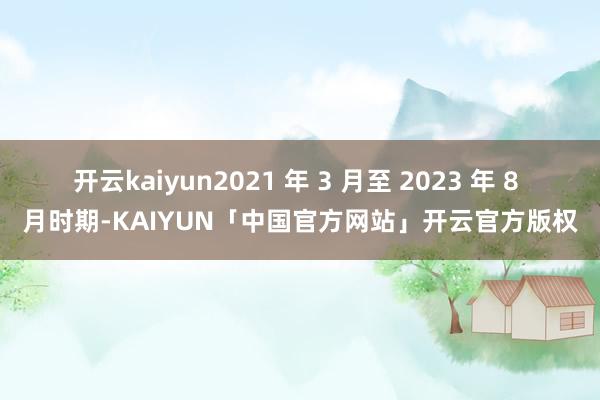 开云kaiyun2021 年 3 月至 2023 年 8 月时期-KAIYUN「中国官方网站」开云官方版权