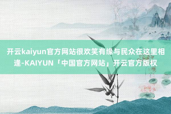 开云kaiyun官方网站很欢笑有缘与民众在这里相逢-KAIYUN「中国官方网站」开云官方版权