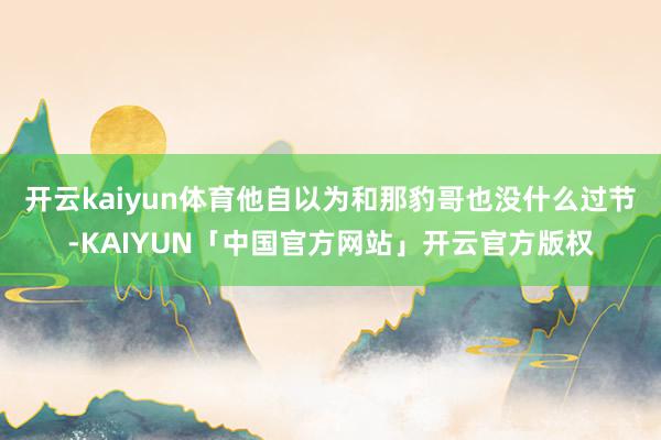 开云kaiyun体育他自以为和那豹哥也没什么过节-KAIYUN「中国官方网站」开云官方版权