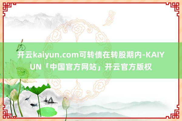 开云kaiyun.com 可转债在转股期内-KAIYUN「中国官方网站」开云官方版权