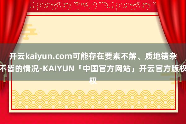 开云kaiyun.com可能存在要素不解、质地错杂不皆的情况-KAIYUN「中国官方网站」开云官方版权