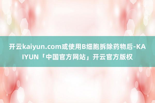 开云kaiyun.com或使用B细胞拆除药物后-KAIYUN「中国官方网站」开云官方版权