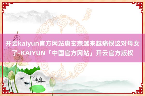 开云kaiyun官方网站唐玄宗越来越痛恨这对母女了-KAIYUN「中国官方网站」开云官方版权