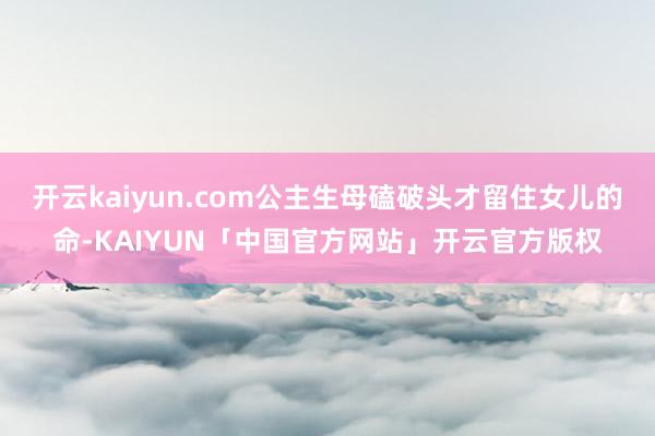 开云kaiyun.com公主生母磕破头才留住女儿的命-KAIYUN「中国官方网站」开云官方版权