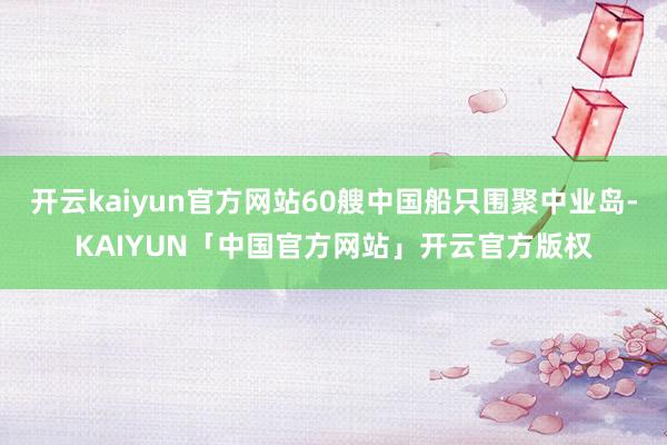 开云kaiyun官方网站60艘中国船只围聚中业岛-KAIYUN「中国官方网站」开云官方版权
