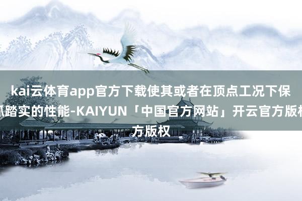 kai云体育app官方下载使其或者在顶点工况下保抓踏实的性能-KAIYUN「中国官方网站」开云官方版权