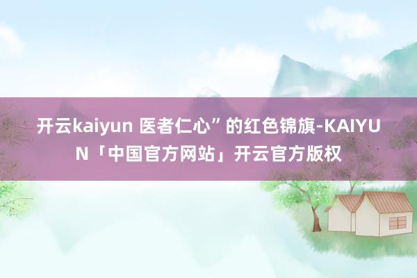 开云kaiyun 医者仁心”的红色锦旗-KAIYUN「中国官方网站」开云官方版权
