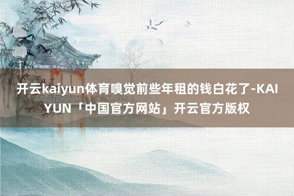 开云kaiyun体育嗅觉前些年租的钱白花了-KAIYUN「中国官方网站」开云官方版权