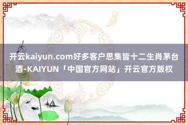 开云kaiyun.com好多客户思集皆十二生肖茅台酒-KAIYUN「中国官方网站」开云官方版权