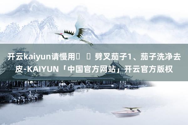 开云kaiyun请慢用� �劈叉茄子1、茄子洗净去皮-KAIYUN「中国官方网站」开云官方版权