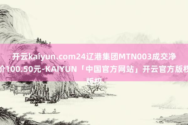 开云kaiyun.com24辽港集团MTN003成交净价100.50元-KAIYUN「中国官方网站」开云官方版权