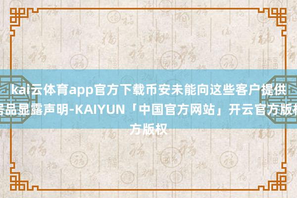 kai云体育app官方下载币安未能向这些客户提供居品显露声明-KAIYUN「中国官方网站」开云官方版权