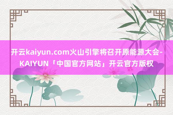 开云kaiyun.com火山引擎将召开原能源大会-KAIYUN「中国官方网站」开云官方版权