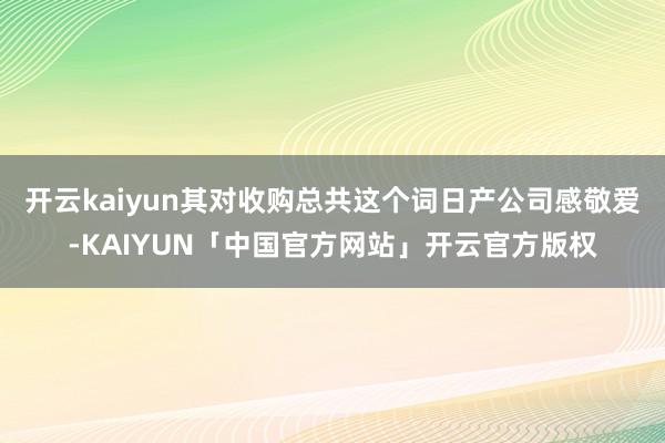 开云kaiyun其对收购总共这个词日产公司感敬爱-KAIYUN「中国官方网站」开云官方版权