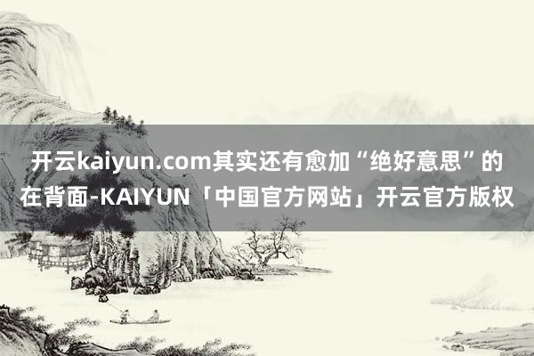 开云kaiyun.com其实还有愈加“绝好意思”的在背面-KAIYUN「中国官方网站」开云官方版权