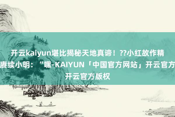 开云kaiyun堪比揭秘天地真谛！??小红故作精巧地赓续小明：“嘿-KAIYUN「中国官方网站」开云官方版权