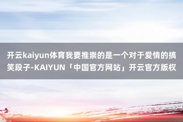 开云kaiyun体育我要推崇的是一个对于爱情的搞笑段子-KAIYUN「中国官方网站」开云官方版权