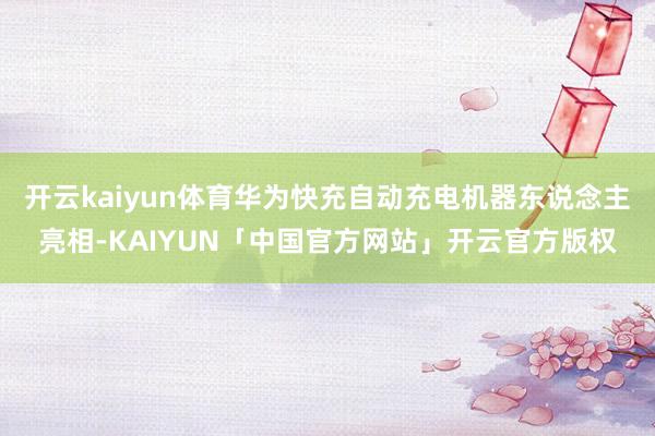 开云kaiyun体育华为快充自动充电机器东说念主亮相-KAIYUN「中国官方网站」开云官方版权