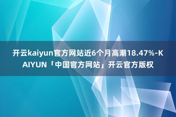 开云kaiyun官方网站近6个月高潮18.47%-KAIYUN「中国官方网站」开云官方版权