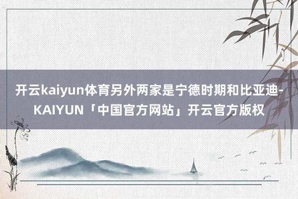开云kaiyun体育另外两家是宁德时期和比亚迪-KAIYUN「中国官方网站」开云官方版权