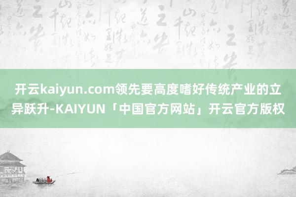 开云kaiyun.com领先要高度嗜好传统产业的立异跃升-KAIYUN「中国官方网站」开云官方版权