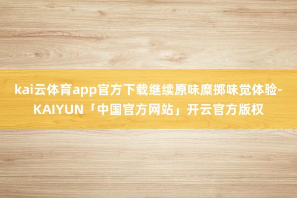kai云体育app官方下载继续原味糜掷味觉体验-KAIYUN「中国官方网站」开云官方版权