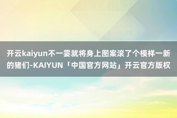 开云kaiyun不一霎就将身上图案滚了个模样一新的猪们-KAIYUN「中国官方网站」开云官方版权