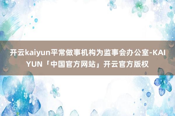 开云kaiyun平常做事机构为监事会办公室-KAIYUN「中国官方网站」开云官方版权