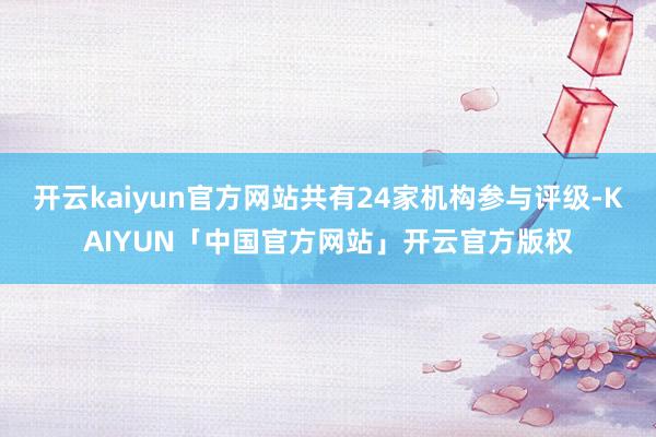 开云kaiyun官方网站共有24家机构参与评级-KAIYUN「中国官方网站」开云官方版权