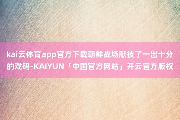kai云体育app官方下载朝鲜战场献技了一出十分的戏码-KAIYUN「中国官方网站」开云官方版权