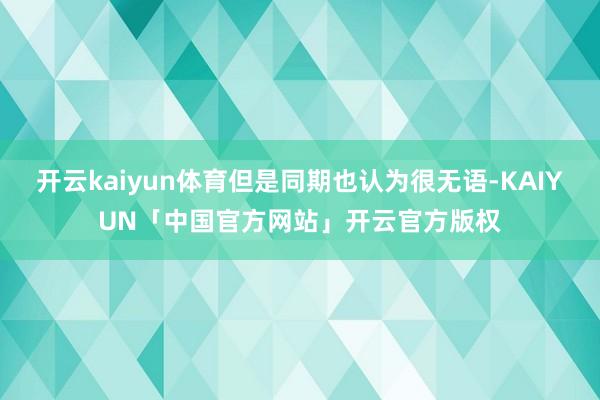 开云kaiyun体育但是同期也认为很无语-KAIYUN「中国官方网站」开云官方版权