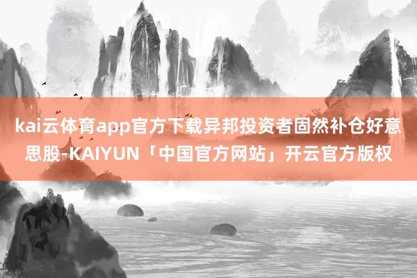 kai云体育app官方下载异邦投资者固然补仓好意思股-KAIYUN「中国官方网站」开云官方版权