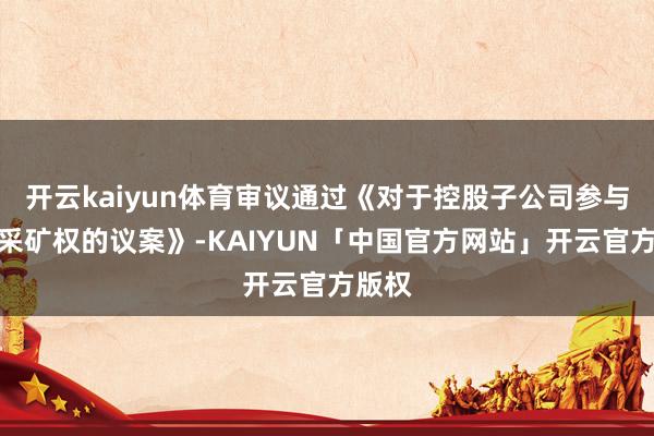 开云kaiyun体育审议通过《对于控股子公司参与竞拍采矿权的议案》-KAIYUN「中国官方网站」开云官方版权