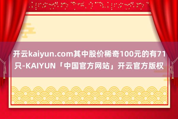 开云kaiyun.com其中股价稀奇100元的有71只-KAIYUN「中国官方网站」开云官方版权