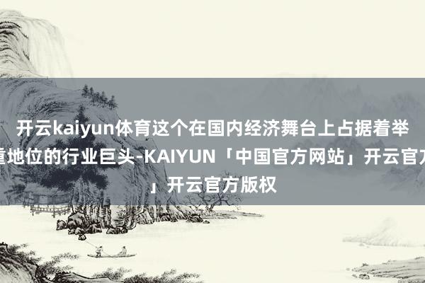 开云kaiyun体育这个在国内经济舞台上占据着举足轻重地位的行业巨头-KAIYUN「中国官方网站」开云官方版权