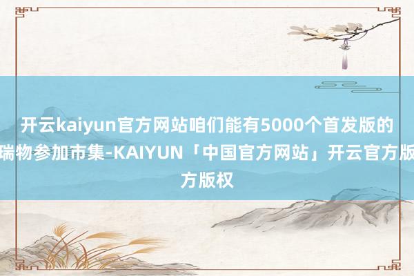 开云kaiyun官方网站咱们能有5000个首发版的祥瑞物参加市集-KAIYUN「中国官方网站」开云官方版权