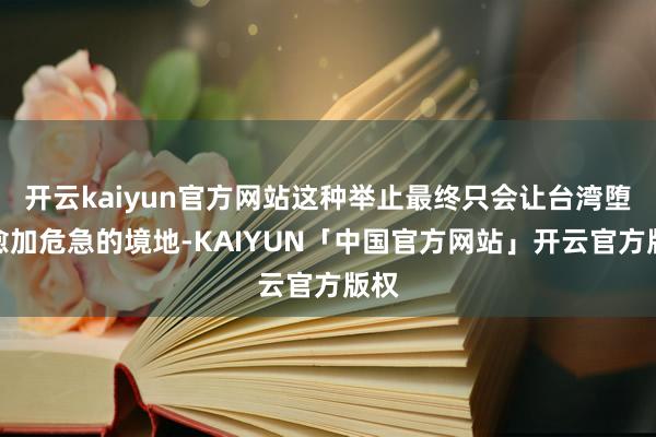 开云kaiyun官方网站这种举止最终只会让台湾堕入愈加危急的境地-KAIYUN「中国官方网站」开云官方版权