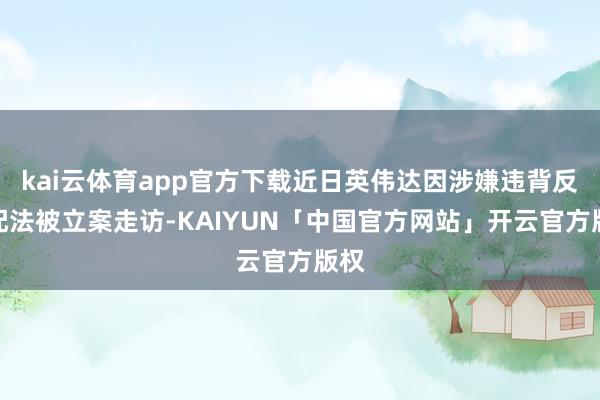kai云体育app官方下载近日英伟达因涉嫌违背反支配法被立案走访-KAIYUN「中国官方网站」开云官方版权