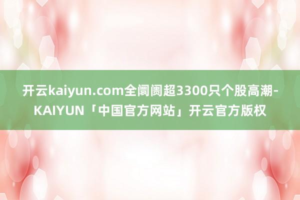 开云kaiyun.com全阛阓超3300只个股高潮-KAIYUN「中国官方网站」开云官方版权