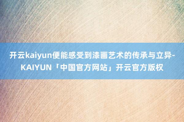 开云kaiyun便能感受到漆画艺术的传承与立异-KAIYUN「中国官方网站」开云官方版权