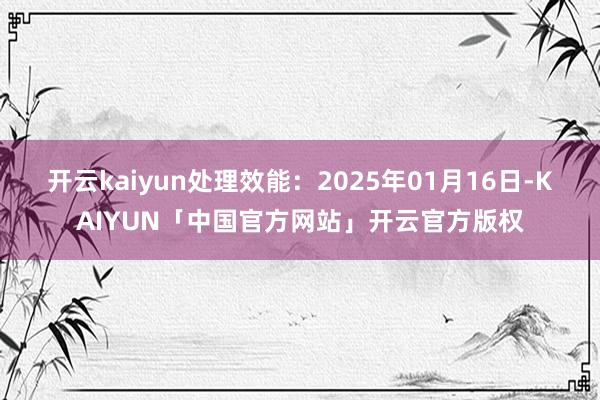 开云kaiyun处理效能:2025年01月16日-KAIYUN「中国官方网站」开云官方版权
