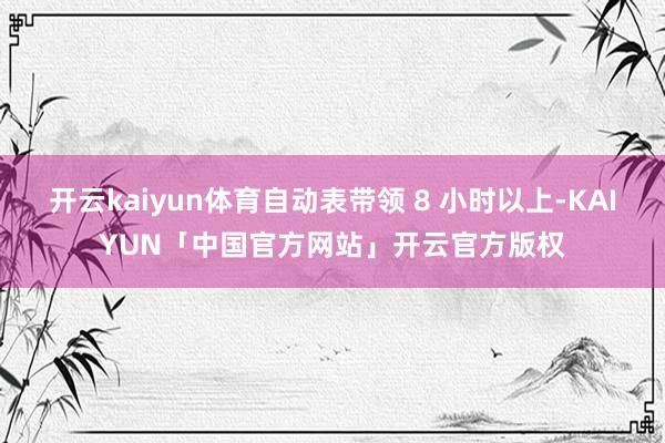 开云kaiyun体育自动表带领 8 小时以上-KAIYUN「中国官方网站」开云官方版权