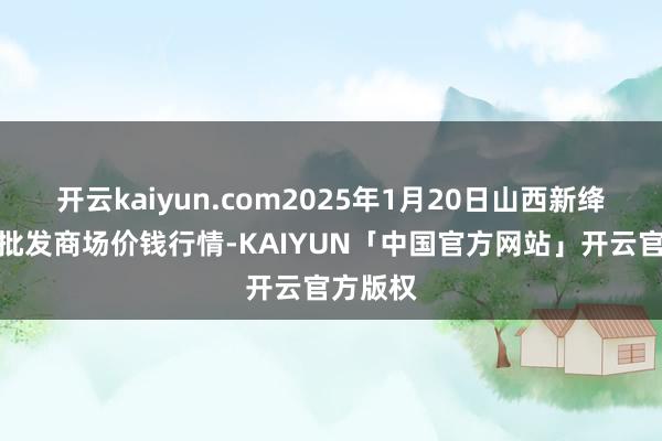 开云kaiyun.com2025年1月20日山西新绛县蔬菜批发商场价钱行情-KAIYUN「中国官方网站」开云官方版权