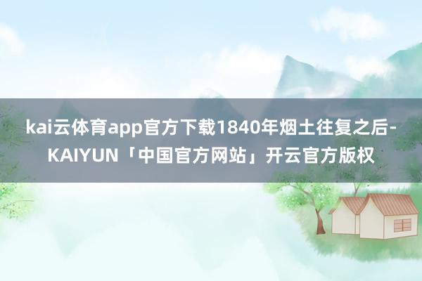 kai云体育app官方下载1840年烟土往复之后-KAIYUN「中国官方网站」开云官方版权